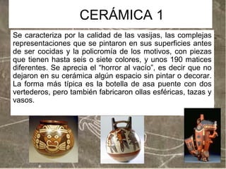 CERÁMICA 1
Se caracteriza por la calidad de las vasijas, las complejas
representaciones que se pintaron en sus superficies antes
de ser cocidas y la policromía de los motivos, con piezas
que tienen hasta seis o siete colores, y unos 190 matices
diferentes. Se aprecia el “horror al vacío”, es decir que no
dejaron en su cerámica algún espacio sin pintar o decorar.
La forma más típica es la botella de asa puente con dos
vertederos, pero también fabricaron ollas esféricas, tazas y
vasos.

 