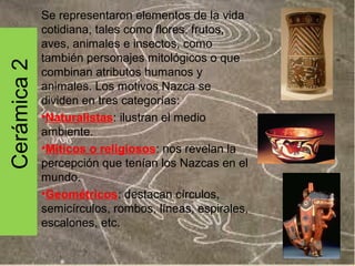 Cerámica 2

Se representaron elementos de la vida
cotidiana, tales como flores, frutos,
aves, animales e insectos, como
también personajes mitológicos o que
combinan atributos humanos y
animales. Los motivos Nazca se
dividen en tres categorías:
•Naturalistas: ilustran el medio
ambiente.
•Míticos o religiosos: nos revelan la
percepción que tenían los Nazcas en el
mundo.
•Geométricos: destacan círculos,
semicírculos, rombos, líneas, espirales,
escalones, etc.

 