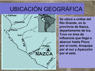 UBICACIÓN GEOGRÁFICA
Se ubicó a orillas del
Río Grande, en la
provincia de Nazca,
departamento de Ica.
Tuvo un área de
influencia que llegó a
abarcar hasta Pisco
por el norte, Arequipa
por el sur y Ayacucho
por el este.

 