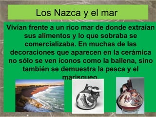 Los Nazca y el mar
Vivían frente a un rico mar de donde extraían
sus alimentos y lo que sobraba se
comercializaba. En muchas de las
decoraciones que aparecen en la cerámica
no sólo se ven íconos como la ballena, sino
también se demuestra la pesca y el
marisqueo.

 