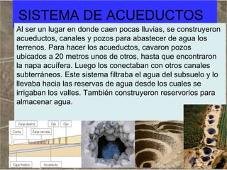 SISTEMA DE ACUEDUCTOS
Al ser un lugar en donde caen pocas lluvias, se construyeron
acueductos, canales y pozos para abastecer de agua los
terrenos. Para hacer los acueductos, cavaron pozos
ubicados a 20 metros unos de otros, hasta que encontraron
la napa acuífera. Luego los conectaban con otros canales
subterráneos. Este sistema filtraba el agua del subsuelo y lo
llevaba hacia las reservas de agua desde los cuales se
irrigaban los valles. También construyeron reservorios para
almacenar agua.

 