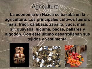 Agricultura
La economía en Nazca se basaba en la
agricultura. Los principales cultivos fueron:
maíz, frijol, calabaza, zapallo, yuca, maní,
ají, guayaba, lúcuma, pacae, pallares y
algodón. Con este último desarrollaban sus
tejidos y vestimenta.

 