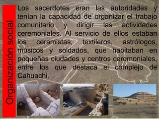 Organización social

Los sacerdotes eran las autoridades y
tenían la capacidad de organizar el trabajo
comunitario y dirigir las actividades
ceremoniales. Al servicio de ellos estaban
los ceramistas, textileros, astrólogos,
músicos y soldados, que habitaban en
pequeñas ciudades y centros ceremoniales,
entre los que destaca el complejo de
Cahuachi.

 