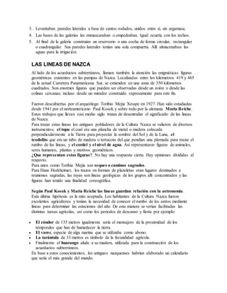 3. Levantaban paredes laterales a base de cantos rodados, unidos entre sí, sin argamasa.
4. Las bases de las galerías las enmascaraban o empedraban. Igual ocurría con los techos.
5. Al final de la galería construían un reservorio o una cocha de forma circular, rectangular
o cuadrangular. Sus paredes laterales tenían una sola compuerta. Allí almacenaban las
aguas para la irrigación.
LAS LINEAS DE NAZCA
Al lado de los acueductos subterráneos, llaman también la atención las enigmáticas figuras
geométricas existentes en las pampas de Nazca. Localizadas entre los kilometros 419 y 465
de la actual Carretera Panamericana Sur, se extienden en una zona de 350 kilómetros
cuadrados. Son enormes figuras que pueden ser observadas desde un avión o desde las
colinas cercanas; incluso desde un mirador construido expresamente para este fin.
Fueron descubiertas por el arqueólogo Toribio Mejia Xesspe en 1927. Han sido estudiadas
desde 1941 por el norteamericano Paul Kosok y sobre todo por la alemana Maria Reiche.
Estos trabajos que llevan casi medio siglo tratan de desentrañar el significado de las lineas
de Nazca.
Para trazar estas lineas los antiguos pobladores de la Cultura Nazca se valieron de diversos
instrumentos; el tupu el cual era una plancha de metal o madera colocada
perpendicularmente a la Tierra para proyectar la sombre del Sol y de la Luna, el
teodolito que era un tubo de madera o terracota del que pendían una plomada para trazar el
rumbo de las líneas; y el cordel y el nivel de agua. Así representaron figuras de animales,
seres humanos, plantas y motivos geométricos.
¿Que representan estas figuras?. No hay una respuesta cierta. Hay opiniones divididas al
respecto.
Para unos como Toribio Mejía son seques o caminos sagrados.
Para Hans Horkheimer, los trazos en forman de plazoletas eran lugares destinados a
reuniones sagradas, las rayas son líneas geológicas de los grupos allí concentrados y las
figuras han tenido una finalidad coreográfica.
Según Paul Kosok y María Reiche las líneas guardan relación con la astronomía.
Esta última hipótesis es la más aceptada. Los habitantes de la Cultura Nazca fueron
excelentes agricultores y tenían la necesidad de conocer el rumbo de los astros mediante
lineas para determinar las estaciones del año. De esta manera se verían facilitadas las
distintas tareas agrícolas, así como los periodos de descanso y fiesta por ejemplo:
 El cóndor de 135 metros igualmente sería el mensajero de la proximidad de los
temporales que han de humedecer la tierra.
 El varec, especie de alga marina que se utilizaba como abono.
 La tarántula de 33 metros es símbolo de la fecundidad agrícola.
 Finalmente el huarango alude a su madera, utilizada para la construcción de los
acueductos subterráneos.
En base a estos conocimientos, los antiguos nazquenses habrían elaborado un calendario
que sería el más grande del mundo.
 