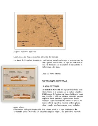 Mapa de las Líneas de Nazca
Las Lineas de Nazca intactas a través del tiempo
Las lineas de Nazca han permanecido casi intactas a través del tiempo, a pesar de tener un
clima agreste, esto se debe a la capa del suelo rica en
yeso y la formación de un colchón de aire caliente el
cual protege a las lineas.
Líneas de Nazca Intactas
EXPRESIONES ARTÍSTICAS
LA ARQUITECTURA
La ciudad de Kawachi. Un aspecto importante en la
cultura Nazca es la aparición de la ciudad. Ubicado a
49 kilómetros de Santiago de Nazca. Edificaron casas
para viviendas y edificios públicos y también un gran
templo de forma piramidal y plataformas. Estaba
construido sobre un montículo natural de más de 20
metros sobre la superficie. Existen también plazas,
calles y canales que hacen pensar en un verdadero
centro urbano.
Otra muestra de la gran arquitectura de la cultura nazca es el lugar denominado La
Estaquería cerca a Kawachi. Era un centro religioso original, una plataforma cuadrada
 