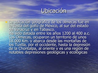 Ubicación <ul><li>La ubicación geográfica de los olmecas fue en la costa del golfo de México, al sur del estado de Veracru...