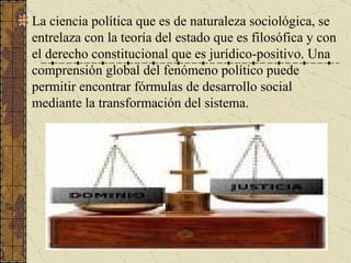 La ciencia política que es de naturaleza sociológica, se entrelaza con la teoría del estado que es filosófica y con el derecho constitucional que es jurídico-positivo. Una comprensión global del fenómeno político puede permitir encontrar fórmulas de desarrollo social mediante la transformación del sistema. 