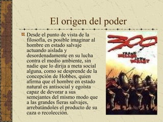 El origen del poder Desde el punto de vista de la filosofía, es posible imaginar al hombre en estado salvaje actuando aislada y desordenadamente en su lucha contra el medio ambiente, sin nadie que lo dirija a meta social alguna, como se desprende de la concepción de Hobbes, quien afirma que el hombre en estado natural es antisocial y egoísta capaz de devorar a sus semejantes del mismo modo que a las grandes fieras salvajes, arrebatándoles el producto de su caza o recolección.  