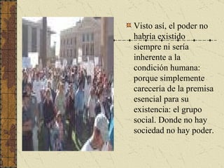 Visto así, el poder no habría existido siempre ni sería inherente a la condición humana: porque simplemente carecería de la premisa esencial para su existencia: el grupo social. Donde no hay sociedad no hay poder. 