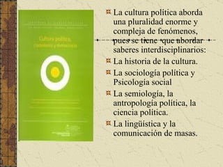 La cultura política aborda una pluralidad enorme y compleja de fenómenos, pues se tiene  que abordar saberes interdisciplinarios: La historia de la cultura. La sociología política y Psicología social La semiología, la antropología política, la ciencia política. La lingüística y la comunicación de masas. 