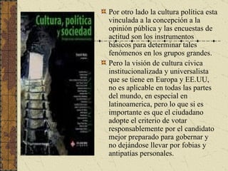 Por otro lado la cultura política esta vinculada a la concepción a la opinión pública y las encuestas de actitud son los instrumentos básicos para determinar tales fenómenos en los grupos grandes.  Pero la visión de cultura cívica institucionalizada y universalista que se tiene en Europa y EE.UU, no es aplicable en todas las partes del mundo, en especial en latinoamerica, pero lo que si es importante es que el ciudadano adopte el criterio de votar responsablemente por el candidato mejor preparado para gobernar y no dejándose llevar por fobias y antipatías personales. 
