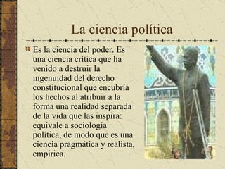 La ciencia política Es la ciencia del poder. Es una ciencia crítica que ha venido a destruir la ingenuidad del derecho constitucional que encubría los hechos al atribuir a la forma una realidad separada de la vida que las inspira: equivale a sociología política, de modo que es una ciencia pragmática y realista, empírica. 