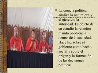 La ciencia política analiza la naturaleza y el ejercicio la autoridad. Es objeto de su estudio la relación mando obediencia dentro de la sociedad. Hace luz sobre el gobierno como hecho social y sobre el origen y la formación de las decisiones políticas.  