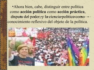 Ahora bien, cabe, distinguir entre política como  acción política  como  acción práctica , disputa del poder, y la ciencia política como conocimiento reflexivo del objeto de la política. 