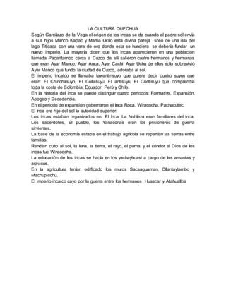 LA CULTURA QUECHUA
Según Garcilazo de la Vega el origen de los incas se da cuando el padre sol envía
a sus hijos Manco Kapac y Mama Ocllo esta divina pareja solio de una isla del
lago Titicaca con una vara de oro donde esta se hundiera se debería fundar un
nuevo imperio. La mayoría dicen que los incas aparecieron en una población
llamada Pacaritambo cerca a Cuzco de allí salieron cuatro hermanos y hermanas
que eran Ayar Manco, Ayar Auca, Ayar Cachi, Ayar Uchu de ellos solo sobrevivió
Ayar Manco que fundo la ciudad de Cuzco, adoraba al sol.
El imperio incaico se llamaba tawantinsuyo que quiere decir cuatro suyus que
eran: El Chinchasuyo, El Collasuyu, El antisuyu, El Contisuyu que comprendía
toda la costa de Colombia, Ecuador, Perú y Chile.
En la historia del inca se puede distinguir cuatro periodos: Formativo, Expansión,
Apogeo y Decadencia.
En el periodo de expansión gobernaron el Inca Roca, Wiracocha, Pachacutec.
El Inca era hijo del sol la autoridad superior.
Los incas estaban organizados en El Inca, La Nobleza eran familiares del inca,
Los sacerdotes, El pueblo, los Yanaconas eran los prisioneros de guerra
sirvientes.
La base de la economía estaba en el trabajo agrícola se repartían las tierras entre
familias.
Rendían culto al sol, la luna, la tierra, el rayo, el puma, y el cóndor el Dios de los
incas fue Wiracocha.
La educación de los incas se hacía en los yachayhuasi a cargo de los amautas y
aravicus.
En la agricultura tenían edificado los muros Sacsaguaman, Ollantaytambo y
Machupicchu.
El imperio incaico cayo por la guerra entre los hermanos Huascar y Atahuallpa
 