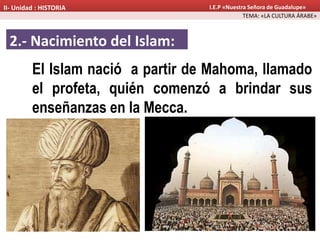 2.- Nacimiento del Islam:
El Islam nació a partir de Mahoma, llamado
el profeta, quién comenzó a brindar sus
enseñanzas en la Mecca.
TEMA: «LA CULTURA ÁRABE»
II- Unidad : HISTORIA I.E.P «Nuestra Señora de Guadalupe»
 