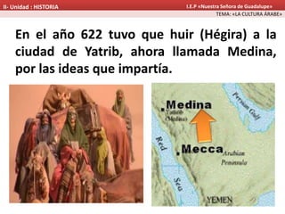 En el año 622 tuvo que huir (Hégira) a la
ciudad de Yatrib, ahora llamada Medina,
por las ideas que impartía.
TEMA: «LA CULTURA ÁRABE»
II- Unidad : HISTORIA I.E.P «Nuestra Señora de Guadalupe»
 