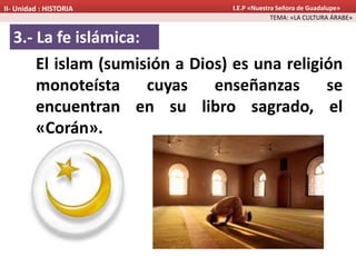 3.- La fe islámica:
El islam (sumisión a Dios) es una religión
monoteísta cuyas enseñanzas se
encuentran en su libro sagrado, el
«Corán».
TEMA: «LA CULTURA ÁRABE»
II- Unidad : HISTORIA I.E.P «Nuestra Señora de Guadalupe»
 