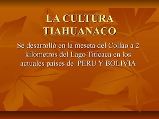 LA CULTURALA CULTURA
TIAHUANACOTIAHUANACO
Se desarrolló en la meseta del Collao a 2Se desarrolló en la meseta del Collao a 2
kilómetros del Lago Titicaca en loskilómetros del Lago Titicaca en los
actuales países de PERU Y BOLIVIAactuales países de PERU Y BOLIVIA
 