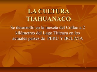 LA CULTURALA CULTURA
TIAHUANACOTIAHUANACO
Se desarrolló en la meseta del Collao a 2Se desarrolló en la meseta del Collao a 2
kilómetros del Lago Titicaca en loskilómetros del Lago Titicaca en los
actuales países de PERU Y BOLIVIAactuales países de PERU Y BOLIVIA