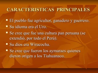 CARACTERISTICAS PRINCIPALESCARACTERISTICAS PRINCIPALES
El pueblo fue agricultor, ganadero y guerrero.El pueblo fue agricultor, ganadero y guerrero.
Su idioma era el Uro.Su idioma era el Uro.
Se cree que fue una cultura pan peruana (seSe cree que fue una cultura pan peruana (se
extendió, por todo el Perú).extendió, por todo el Perú).
Su dios era Wiracocha.Su dios era Wiracocha.
Se cree que fueron los aymaraes quienesSe cree que fueron los aymaraes quienes
dieron origen a los Tiahuanaco.dieron origen a los Tiahuanaco.