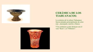 CERÁMICA DE LOS
TIAHUANACOS:
La cerámica de la cultura Tiahuanaco
fueron pintados principalmente de color
rojo , anaranjado, marrón y blanco.
Y las cerámicas q más destacan son el
vaso “Kero” y el “Pebetero”.
 