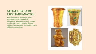 METARLURGIA DE
LOS TIAHUANACOS:
Los Tiahuanacos mostraron pocas
actividades en el campo de la
metalurgia, trabajando el oro y la plata
con los que confeccionaron algunos
objetos como orejeras, brazaletes y otros
objetos ornamentales.
 