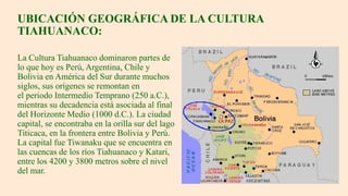 UBICACIÓN GEOGRÁFICA DE LA CULTURA
TIAHUANACO:
La Cultura Tiahuanaco dominaron partes de
lo que hoy es Perú, Argentina, Chile y
Bolivia en América del Sur durante muchos
siglos, sus orígenes se remontan en
el periodo Intermedio Temprano (250 a.C.),
mientras su decadencia está asociada al final
del Horizonte Medio (1000 d.C.). La ciudad
capital, se encontraba en la orilla sur del lago
Titicaca, en la frontera entre Bolivia y Perú.
La capital fue Tiwanaku que se encuentra en
las cuencas de los ríos Tiahuanaco y Katari,
entre los 4200 y 3800 metros sobre el nivel
del mar.
 