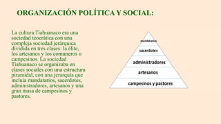 ORGANIZACIÓN POLÍTICA Y SOCIAL:
La cultura Tiahuanaco era una
sociedad teocrática con una
compleja sociedad jerárquica
dividida en tres clases: la élite,
los artesanos y los comuneros o
campesinos. La sociedad
Tiahuanaco se organizaba en
clases sociales con una estructura
piramidal, con una jerarquía que
incluía mandatarios, sacerdotes,
administradores, artesanos y una
gran masa de campesinos y
pastores.
 