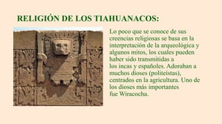 RELIGIÓN DE LOS TIAHUANACOS:
Lo poco que se conoce de sus
creencias religiosas se basa en la
interpretación de la arqueológica y
algunos mitos, los cuales pueden
haber sido transmitidas a
los incas y españoles. Adoraban a
muchos dioses (politeístas),
centrados en la agricultura. Uno de
los dioses más importantes
fue Wiracocha.
 