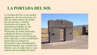 LA PORTADA DEL SOL
La Portada del Sol, es una piedra
gigantesca, de una sola pieza, de
más de cuatro metros de ancho,
por tres de alto y ochenta
centímetros de espesor. Se
encuentra esculpida, en alto
relieve, la figura del dios
Wiracocha, en forma estilizada,
rodeado de dioses menores o
geniecillos que en tres hileras de
ocho cada una y como arrodillados
miran hacia la imagen de
Wiracocha o dios antropomorfo
(figura humana), que sostiene dos
báculos, uno en cada mano y cuya
cabeza está circundada de rayos
 