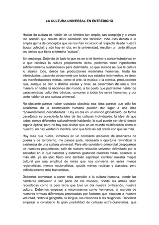 LA CULTURA UNIVERSAL EN ENTREDICHO

Hablar de cultura es hablar de un término tan amplio, tan complejo y a veces
tan sencillo que resulta difícil asimilarlo con facilidad; todo esto debido a la
amplia gama de conceptos que se nos han inculcado al respecto desde nuestra
época colegial, y aún hoy en día, en la universidad, resultan un tanto difusos
los límites que tiene el término “cultura”.
Sin embargo. Dejando de lado lo que es en sí el término y concentrándonos en
lo que conlleva la cultura propiamente dicha, podemos tener ingredientes
suficientemente sustanciosos para delimitarla. Lo que sucede es que la cultura
lo abarca todo, desde las producciones materiales humanas, hasta las
intelectuales, pasando obviamente por todos sus estados intermedios, es decir
las manifestaciones mixtas, como el arte, la música o la ciencia, producciones
que, aunque se den a distinta escala y nivel, se desarrollan de una u otra
manera en todas la naciones del mundo, a tal punto que podríamos hablar de
características culturales básicas, comunes a todos los seres humanos, y por
tanto hablar de una cultura universal.
No obstante parece haber quedado obsoleta esa idea; parece que sólo los
arcaísmos de la cosmovisión humana pueden dar lugar a una idea
“aparentemente descabellada”. Hoy en día en un mundo globalizado, de forma
paradójica se acrecienta la idea de las culturas individuales, la idea de que
todos somos diferentes culturalmente hablando, lo cual puede ser cierto desde
alguna óptica; pero no hay que olvidar que en un mundo multifacético como el
nuestro, no hay verdad ni mentira, sino que todo es del cristal con que se mira.
Hoy más que nunca, inmersos en un constante ambiente de amenazas de
guerra y de terrorismo, me parece justa, necesaria y oportuna reivindicar la
existencia de una cultura universal. Para ello considero primordial despojarnos
de nuestras pequeñeces, salir de nuestro reducido universo delimitado por la
sociedad en la que nacimos y estamos gastando nuestras vidas, observar el
más allá, ya no sólo físico sino también espiritual, cambiar nuestra miopía
cultural por una amplitud de miras que nos convierta en seres menos
regionalistas, menos nacionalistas, quizás menos racistas y clasistas; pero
definitivamente más humanistas.
Debemos comenzar a poner más atención a la cultura humana, donde las
banderas empiecen a ser parte de los museos, donde las armas sean
recordadas como la peor lacra que tuvo un día nuestra civilización, nuestra
cultura. Debemos empezar a reconocernos como hermanos, al margen de
nuestras frívolas diferencias provocadas por factores que escapan a nuestra
voluntad, como la geografía, la lengua, las creencias o las religiones. Debemos
empezar a considerar la gran posibilidad de culturas extra-planetarias, que

 