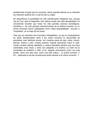 posiblemente al igual que los humanos, tienen grandes afanes en su intención
por descubrir quiénes son o cuál ha sido su origen.
No descartemos la posibilidad de vida extraterrestre inteligente que, aunque
hoy por hoy, para el dogmático más radical resulte otra idea descabellada. Es
conveniente recordar que hasta los más grandes avances tecnológicos,
científicos y los más grandes descubrimientos de la historia humana, en un
primer momento fueron catalogados como “ideas descabelladas”, “locuras” o
“imposibles”, en el mejor de los casos.
Creo que es necesario ese encuentro intergaláctico, ya que la contemplación
de seres extraterrestres daría a los seres humanos la oportunidad de
percatarse cuán idénticos somos, con nuestros pares de ojos, oídos, manos,
piernas, brazos y pies, nuestra posición erguida apuntando hacia el cielo,
nuestro cerebro apenas explotado y nuestra naturaleza afectiva que nos hace
vulnerables unas veces, y otras nos catapulta a la victoria. La visión de la
humanidad se ampliaría y ésta, al fin, lograría reconocerse como una sola
familia, como una sola raza, como una sola cultura… la cultura humana. Y
tú?... esperarás a que eso suceda para recién abrazar a la cultura universal…?

 