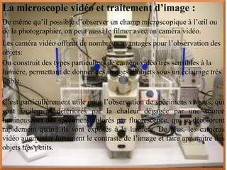 La microscopie vidéo et traitement d’image :
De même qu’il possible d’observer un champ microscopique à l’œil ou
de la photographier, on peut aussi le filmer avec un caméra vidéo.
Les caméra vidéo offrent de nombreux avantages pour l’observation des
objets:
On construit des types particuliers de caméra vidéo très sensibles à la
lumière, permettant de donner des images d’objets sous un éclairage très
faible.

C’est particulièrement utile pour l’observation de spécimens vivants, qui
sont facilement détériorés par la chaleur dégagée par une source
lumineuse, et des spécimens colorés par fluorescence, qui se décolorent
rapidement quand ils sont exposés à la lumière. De plus, les caméras
vidéo augmenter fortement le contraste de l’image et faire apparaitre des
objets très petits.
 