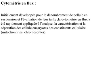 Cytométrie en flux :

Initialement développée pour le dénombrement de cellule en
suspension et l'évaluation de leur taille ,la cytométrie en flux a
été rapidement appliquée à l'analyse, la caractérisation et la
séparation des cellule eucaryotes des constituants cellulaire
(mitochondries, chromosomes).
 