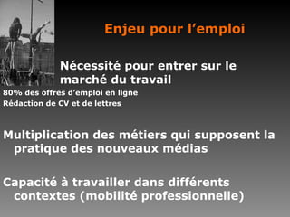 Enjeu pour l’emploi Nécessité pour entrer sur le  marché du travail 80% des offres d’emploi en ligne Rédaction de CV et de lettres Multiplication des métiers qui supposent la pratique des nouveaux médias Capacité à travailler dans différents contextes (mobilité professionnelle) 