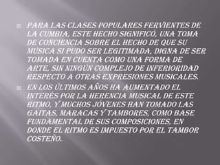  Para las clases populares fervientes de
la cumbia, este hecho significó, una toma
de conciencia sobre el hecho de que su
música si pudo ser legitimada, digna de ser
tomada en cuenta como una forma de
arte, sin ningún complejo de inferioridad
respecto a otras expresiones musicales.
 En los últimos años ha aumentado el
interés por la herencia musical de este
ritmo, y muchos jóvenes han tomado las
gaitas, maracas y tambores, como base
fundamental de sus composiciones, en
donde el ritmo es impuesto por el tambor
costeño.
 