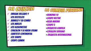  Enrique Delgado y
Los Destellos
 Juaneco y su Combo
 Los Mirlos
 Los Ilusionistas
 Chacalon y La Nueva Crema
 Cuarteto Continental
 Los Shapis
 Grupo Guinda
×Armonia 10
×GRUPO Nectar
×Agua Marina
×Grupo 5
×Orquesta Candela
×Corazon Serrano
× Orquesta Internacional
 