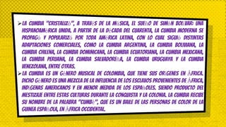 La cumbia "cristalizó", a través de la música, el sueño de Simón Bolívar: una
Hispanoamérica unida. A partir de la década del cuarenta, la cumbia moderna se
propagó y popularizó por toda América Latina, con lo cual siguió distintas
adaptaciones comerciales, como la cumbia argentina, la cumbia boliviana, la
cumbia chilena, la cumbia dominicana, la cumbia ecuatoriana, la cumbia mexicana,
la cumbia peruana, la cumbia salvadoreña, la cumbia uruguaya y la cumbia
venezolana, entre otras.
La cumbia es un género musical de Colombia, que tiene sus orígenes en África.
Dicho género es una mezcla de la influencia de los esclavos provenientes de África,
indígenas americanos y en menor medida de los españoles. Siendo producto del
mestizaje entre estas culturas durante la Conquista y la Colonia. La cumbia recibe
su nombre de la palabra "Cumbé", que es un baile de las personas de color de la
Guinea Española, en África Occidental.
 