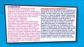 LA CUMBIA PERUANA
La cumbia peruana, popularmente conocida
como chicha desde su consolidación, es un
subgénero musical popular de Perú, producto de la
fusión de la cumbia colombiana, el rock psicodélico,
el rock y ritmos nativos de los Andes y Amazonía del
Perú, así como la presencia en menor escala de
la Música criolla y afroperuana.
En los ochentas, se comenzó a
denominarla Chicha debido a que poseía diversas
características que la diferenciaban de la cumbia
originaria de Colombia, al ser un género que había
pasado por un largo proceso de fusión y ya era
considerado como parte esencial de la Cultura del
Perú. Cabe señalar, sin embargo, que la cumbia
peruana no es un género totalmente unificado desde
el punto de vista del estilo. Posee muchas variantes,
tanto geográficas como temporales y continuamente
se va fusionando con géneros internacionales, como
la salsa, el merengue e incluso el bolero), y también
se producen fusiones entre los distintos subgéneros
que lo conforman.
CARACTERISTICAS DE LA CUMBIA PERUANA
Por otro lado, en lo que respecta a los movimientos, se
diferencian los de la mujer con los del hombre en gran
medida. La mujer realiza pasos muy cortos llevando el
ritmo con su cuerpo en posición erguida. Mientras que
el hombre mueve libremente su cuerpo realizando toda
clase de piruetas, gesticula y trata de atrapar la
atención de la dama todo el tiempo. Otra característica
es la vestimenta. No solo en Colombia sino en otros
países latinoamericanos, la simbología de la vela se
relaciona con lo funerario por su asociación con los
difuntos, lo sagrado por la relación con el fuego y se le
atribuye una funcionalidad muy importante dado que en
el pasado al no existir alumbrado eléctrico, se solía
alumbrar los lugares de bailes precisamente con velas.
Finalmente, el esquema de baile de este ritmo musical
se inicia mediante un sonido de tambor donde las
mujeres realizan un círculo, se combinan cada pareja.
 