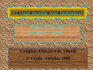 El viaje escolar mas fantástico Manuel A. González Emiliano G. Lanciotti Complejo Educativo de Alberdi 5º Grado - Octubre 2008