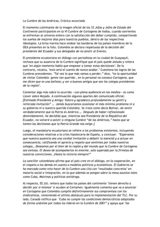 La Cumbre de las Américas, Crónica anunciada

El momento culminante de la imagen oficial de los 33 Jefas y Jefes de Estado del
Continente participantes en la VI Cumbre de Cartagena de Indias, cuando sonrientes
se enfrentan al universo entero con la satisfacción del deber cumplido, compartiendo
los sueños de mejores días para nuestros pueblos, dentro de las respectivas
ideologías. La brisa marina hace ondear las banderas de los países miembros de la
OEA presentes en la foto. Colombia se declara respetuosa de la decisión del
presidente del Ecuador y sus delegados de no asistir al Evento.

El presidente ecuatoriano en diálogo con periodistas en la ciudad de Guayaquil,
rechaza que su ausencia de la Cumbre signifique que el país quede aislado y reitera
que "en algún momento había que empezar a tomar estas decisiones". De lo
contrario, recalca, "esto será el cuento de nunca acabar." Cuestiona los logros de las
Cumbres precedentes. "Tal vez lo que más vamos a perder,” dice, “es la oportunidad
de visitar Colombia -gente tan querida-, en lo personal no conozco Cartagena, que
me dicen que es una belleza; y ver a buenos amigos que son los colegas presidentes
de la región".

Comentar algo más sobre lo ocurrido —con plena audiencia en los medios— es como
Llover sobre Mojado. A continuación algunos apartes del comunicado oficial:
[Estimado Presidente y Amigo: Valoro y agradezco profundamente su gentil y
reiterada invitación” … Jamás buscaríamos ocasionar el más mínimo problema ni a
su gobierno ni a nuestra querida Colombia. Se trata como decía Bolívar, de sentir
verdaderamente que la Patria es América … Después de haber reflexionado
detenidamente, he decidido que, mientras sea Presidente de la República del
Ecuador, no volveré a asistir a ninguna Cumbre “de las Américas,” hasta que se
tomen las decisiones que la Patria Grande nos exige.]

Luego, el mandatario ecuatoriano se refiere a los problemas existentes, incluyendo
consideraciones relativas a la crisis hipotecaria de España, y concluye: “Esperamos
que nuestra ausencia sea una cordial invitación a debatir lo esencial y a actuar en
consecuencia, ratificando el aprecio y respeto que sentimos por todos nuestros
colegas… Deseamos por el bien de la región y del mundo que la Cumbre de Cartagena
sea exitosa. El deseo de acompañarlos es enorme, solo superado por la firmeza de
nuestras convicciones. ¡Hasta la victoria siempre!”

La canciller colombiana afirma que el país cree en el diálogo, en la cooperación, en
el respeto a los demás en cuanto a modelos políticos y económicos. El Gobierno se
ha marcado como reto hacer de la Cumbre una cita con "resultados concretos" en
materia social e integración, en la que además se pongan sobre la mesa asuntos tales
como Cuba, Malvinas y políticas antidroga.

Al respecto, EE.UU. reitera que todos los países del continente "tienen derecho a
decidir por sí mismos" si acuden al Certamen. Igualmente comenta que va a anunciar
en Cartagena que Colombia cumplió definitivamente sus compromisos con los
sindicalistas, removiendo el último obstáculo para la implementación del TLC. Por su
lado, Canadá ratifica que "Cuba no cumple las condiciones democráticas adoptadas
de forma unánime por todos los líderes en la Cumbre de 2001” y apoya que "las
 