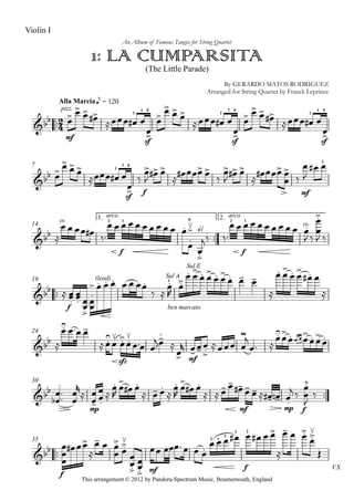 

Alla Marcia
Violin I
1: LA CUMPARSITA
An Album of Famous Tangos for String Quartet
(The Little Parade)
By GERARDO MATOS RODRIGUEZ
Arranged for String Quartet by Franck Leprince
This arrangement © 2012 by Pandora-Spectrum Music, Bournemouth, England
e = 120

pizz.
mf
 



1

1
sf
0
 






1

1
sf
0
 

 



1

1
sf
0
 

7
 




1

1
sf
0
 


f


 

  



 

  



mf


2
 
14
1.

2.
 
(1)
   

arco
2
f
1
         
0
0





 
arco
2
f
1
  (1)        
 



 

19
 
f

 
 


(lead)



      
 
Sul A
1
Sul E


ben marcato
  
 
 
  

 
 
 

24
 
  

sfz
 





mf

 



 

 
 
 
 

30





 



mp










 
  




 
 
mf
 
   
mp
  
 
f






35
V.S.

f



 

  



mf


 

 
2
 
1
2
1
f
2
       

  


 
