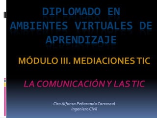 DIPLOMADO EN
AMBIENTES VIRTUALES DE
      APRENDIZAJE
 MÓDULO III. MEDIACIONES TIC

  LA COMUNICACIÓN Y LAS TIC
        Ciro Alfonso Peñaranda Carrascal
                  Ingeniero Civil
 