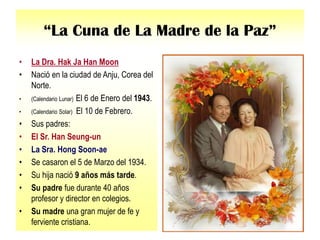 “La Cuna de La Madre de la Paz”
• La Dra. Hak Ja Han Moon
• Nació en la ciudad de Anju, Corea del
Norte.
• (Calendario Lunar) El 6 de Enero del 1943.
• (Calendario Solar) El 10 de Febrero.
• Sus padres:
• El Sr. Han Seung-un
• La Sra. Hong Soon-ae
• Se casaron el 5 de Marzo del 1934.
• Su hija nació 9 años más tarde.
• Su padre fue durante 40 años
profesor y director en colegios.
• Su madre una gran mujer de fe y
ferviente cristiana.
 