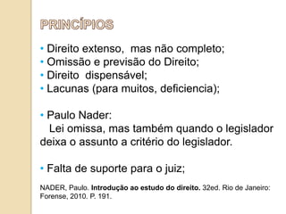 • Direito extenso, mas não completo;
• Omissão e previsão do Direito;
• Direito dispensável;
• Lacunas (para muitos, deficiencia);
• Paulo Nader:
Lei omissa, mas também quando o legislador
deixa o assunto a critério do legislador.

• Falta de suporte para o juiz;
NADER, Paulo. Introdução ao estudo do direito. 32ed. Rio de Janeiro:
Forense, 2010. P. 191.

 