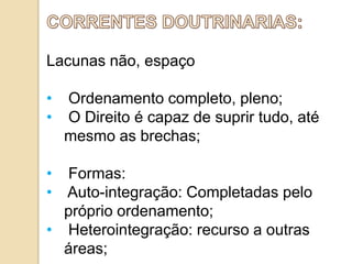 Lacunas não, espaço
•
•

Ordenamento completo, pleno;
O Direito é capaz de suprir tudo, até
mesmo as brechas;

• Formas:
• Auto-integração: Completadas pelo
próprio ordenamento;
• Heterointegração: recurso a outras
áreas;

 