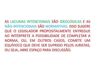 AS LACUNAS INTENCIONAIS SÃO IDEOLÓGICAS E AS
NÃO-INTENCIONAIS SÃO NORMATIVAS. ISSO SUGERE
QUE O LEGISLADOR PROPOSITALMENTE ENTREGUE
AO INTÉRPRETE A POSSIBILIDADE DE COMPLETAR A
NORMA, OU, EM OUTROS CASOS, COMETE UM
EQUÍVOCO QUE DEVE SER SUPRIDO PELOS JURISTAS,
OU SEJA, ABRE ESPAÇO PARA DISCUSSÃO.
 