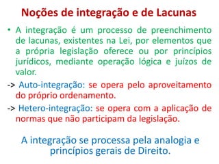 Noções de integração e de Lacunas
• A integração é um processo de preenchimento
de lacunas, existentes na Lei, por elementos que
a própria legislação oferece ou por princípios
jurídicos, mediante operação lógica e juízos de
valor.
-> Auto-integração: se opera pelo aproveitamento
do próprio ordenamento.
-> Hetero-integração: se opera com a aplicação de
normas que não participam da legislação.
A integração se processa pela analogia e
princípios gerais de Direito.
 