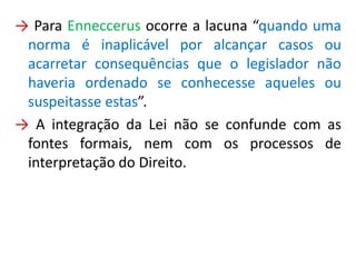 → Para Enneccerus ocorre a lacuna “quando uma
norma é inaplicável por alcançar casos ou
acarretar consequências que o legislador não
haveria ordenado se conhecesse aqueles ou
suspeitasse estas”.
→ A integração da Lei não se confunde com as
fontes formais, nem com os processos de
interpretação do Direito.
 